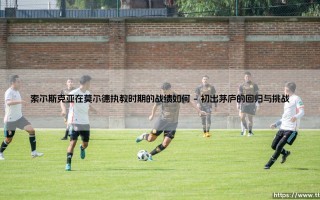索尔斯克亚在莫尔德执教时期的战绩如何？「娃娃脸杀手」的北欧教练篇章