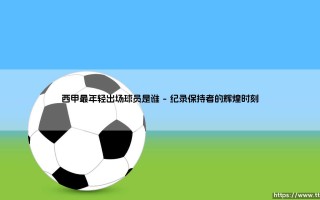 西甲最年轻出场球员是谁？探寻绿茵场上的青春传奇