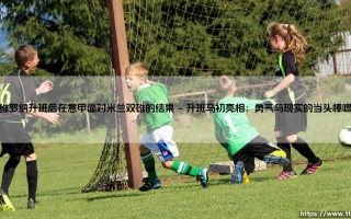 维罗纳升班后战米兰双雄的回顾与剖析：一部小城球队的意甲抗争史