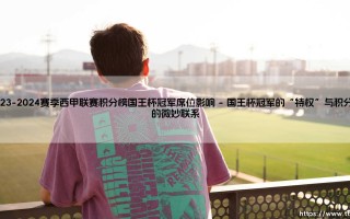 2023-2024赛季西甲联赛积分榜：国王杯冠军席位如何影响欧战格局？「双线争锋」深度解析