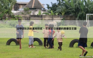 法甲球队训练基地排名：谁才是真正的「豪门后花园」？- 探寻绿茵豪门的力量源泉