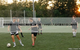 VAR技术革新与红牌争议：西甲联赛VAR上线后红牌数量真的下降了吗？