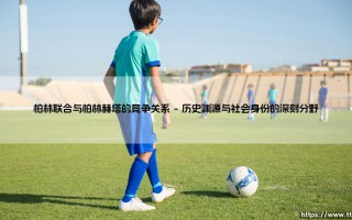 柏林赫塔与柏林联合：一场城市德比与两种足球哲学的抗争