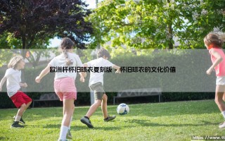 欧洲杯怀旧球衣复刻版：经典战袍的重生传奇，欧洲杯复古球衣的时代回响