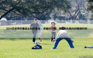 2014年世界杯最佳主教练是谁？揭秘冠军背后的战术大师