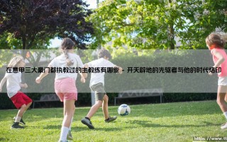 在意甲三大豪门都执教过的主教练有哪些？探寻那些游走于米兰双雄与尤文图斯的传奇教头