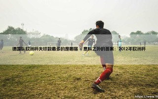 德国队欧洲杯失球数最多的是哪届？揭秘「日耳曼战车」防线最脆弱的一届赛事