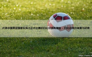 代表中国男足国家队有过正式比赛的归化球员，归化球员在中国足球的征程与现状