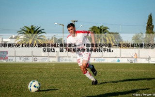 英甲联赛历史上观众人数最多的比赛是哪场？ - 「它背后的故事，远比你想象的更动人」