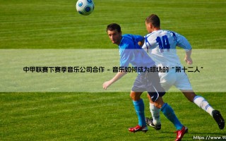 中甲联赛下赛季音乐公司合作？全新合作模式将如何「引爆」绿茵激情！
