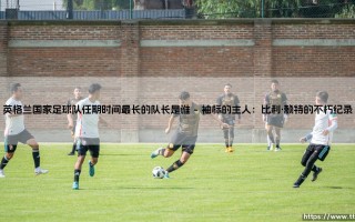英格兰国家足球队任期时间最长的队长是谁？领袖的袖标与时间的重量