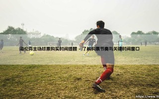 海伦芬主场球票购买时间提醒：抓住时机，亲临阿贝·斯特拉球场