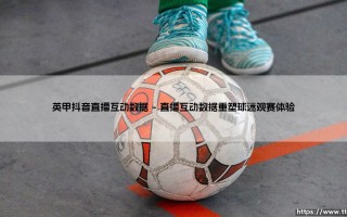 英甲联赛抖音直播互动数据：球迷新狂欢与商业新大陆