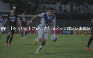 西甲从未降级过的足球俱乐部有哪些？西甲「不沉战舰」之谜:为何仅这三支球队从未降级？