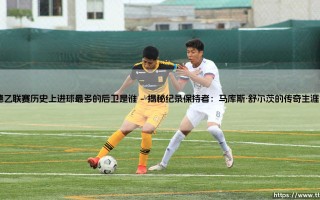德乙联赛历史上进球最多的后卫是谁？探寻防守球员的进攻传奇