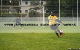 中甲联赛下赛季媒体记者联谊活动：搭建沟通桥梁，共筑绿茵未来