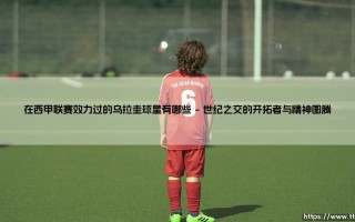 在西甲联赛效力过的乌拉圭球星有哪些？盘点绿茵场上的「天蓝传奇」