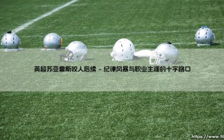 英超苏亚雷斯咬人后续：从球场丑闻到生涯转折的深刻回响