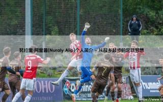 努拉里·阿里普是谁？——深入解析「后防磐石」Nuraly Alip的成长之路