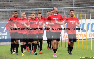 阿森纳高位防线造越位战术成功率分析：越位线上的「心跳游戏」——为何枪手的防线总在冒险？