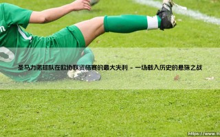 圣马力诺球队在欧协联资格赛的最大失利？一场关于梦想与现实的残酷考验