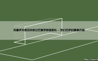 克鲁伊夫与巴塞罗那国家队的执教渊源