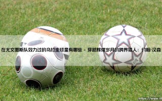在尤文图斯队效力过的乌拉圭球星有哪些（李老师说球）