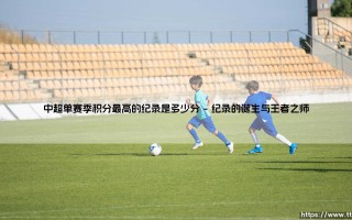 中超纪录有多惊人？单赛季积分最高分究竟是多少分：探索「巅峰王朝」的荣耀数字
