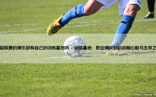 中超联赛的俱乐部有自己的训练基地吗——从中超训练基地的现状看职业化根基
