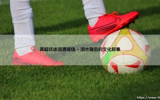 英超球迷泪洒现场：绿茵场上的情感交响