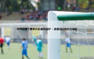 中甲联赛下赛季与历史建筑保护的奇妙联结