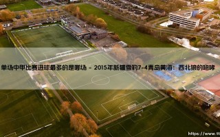 单场中甲比赛进球最多的是哪场？盘点那些疯狂的进球盛宴