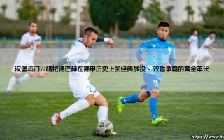 汉堡与门兴格拉德巴赫的德甲经典：北方堡垒与普鲁士之马的世纪鏖战