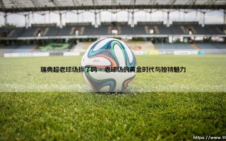 瑞典超老球场拆了吗？探寻那些承载历史的绿茵圣地的命运