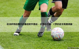 欧洲杯预选赛历史最佳射手是谁？「绿茵传奇」C罗如何铸就非凡纪录