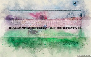 国足落选世界杯后的舆论周期模型：一场全民情绪的自循环实验