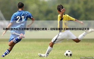 马赛和里昂队在法甲的历史地位之争：谁才是真正的法国足球王者？