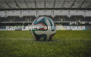 阿森纳历史最佳射手：亨利如何用双脚写就传奇