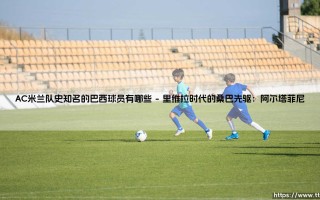 AC米兰队史知名的巴西球员：桑巴舞步点缀红黑传奇