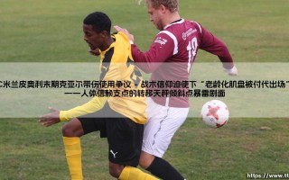 AC米兰皮奥利末期克亚尔带伤使用争议：红黑军团的信任透支与代价回响