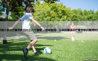 罗纳尔多在巴塞罗那效力了几个赛季：一段惊艳却短暂的足球童话