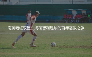 智利知名的足球队是哪支?揭秘智利足球的百年宿敌之争