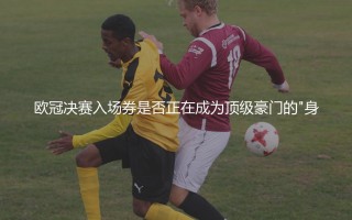 欧冠决赛入场券是否正在成为顶级豪门的"身份验证码"？