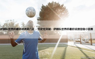 伊朗队世界杯最好成绩第几名？解析伊朗足球的世界杯征程与最好成绩
