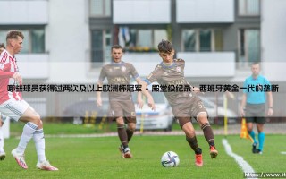 哪些球员获得过两次及以上欧洲杯冠军？——盘点足坛历史上的双冠传奇
