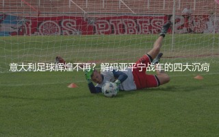 意大利足球辉煌不再？解码亚平宁战车的四大沉疴