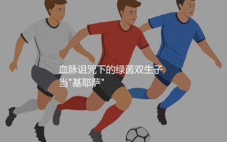 基耶萨父子谁厉害？血脉诅咒下的绿茵双生子