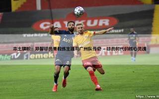 本土旗帜：郑智球员兼教练生涯与广州队传奇「足球情报站」