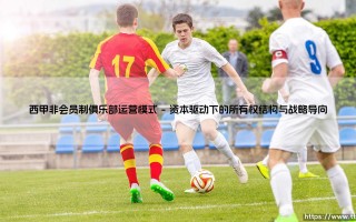 西甲非会员制俱乐部运营模式：洞察现代足球商业帝国的生存法则