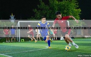 中超单场黄牌纪录是哪场？疯狂对决：探寻「红黄牌满天飞」的比赛